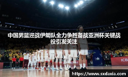 中国男篮迎战伊朗队全力争胜备战亚洲杯关键战役引发关注